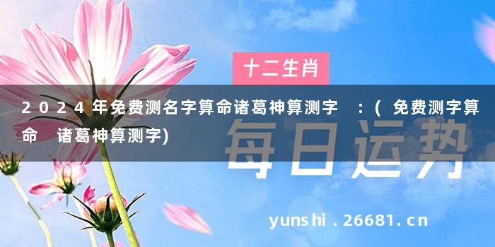 2024年免费测名字算命诸葛神算测字 :(免费测字算命 诸葛神算测字)